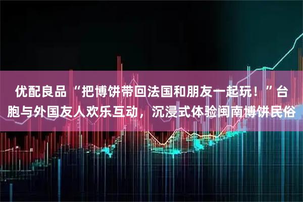 优配良品 “把博饼带回法国和朋友一起玩！”台胞与外国友人欢乐互动，沉浸式体验闽南博饼民俗