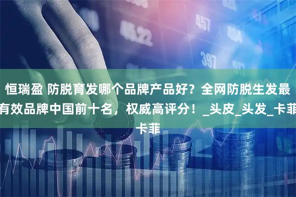 恒瑞盈 防脱育发哪个品牌产品好？全网防脱生发最有效品牌中国前十名，权威高评分！_头皮_头发_卡菲