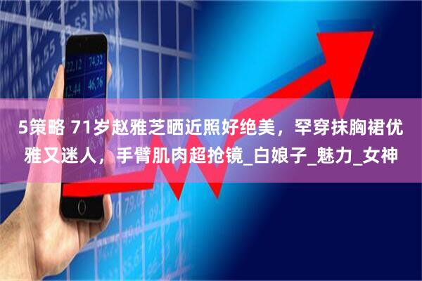 5策略 71岁赵雅芝晒近照好绝美，罕穿抹胸裙优雅又迷人，手臂肌肉超抢镜_白娘子_魅力_女神