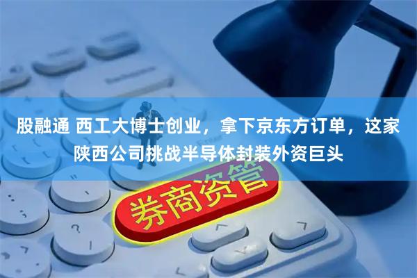 股融通 西工大博士创业，拿下京东方订单，这家陕西公司挑战半导体封装外资巨头