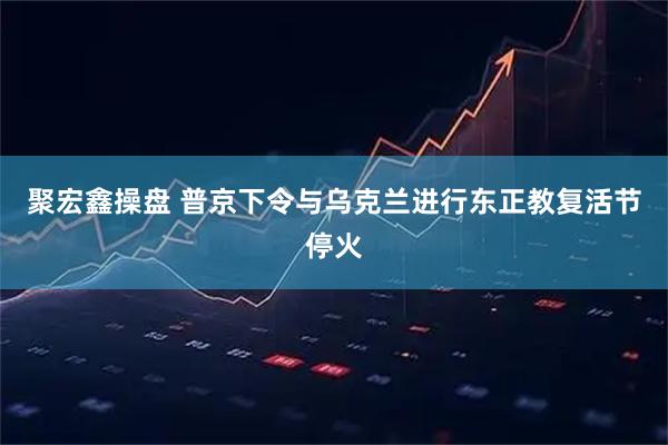 聚宏鑫操盘 普京下令与乌克兰进行东正教复活节停火