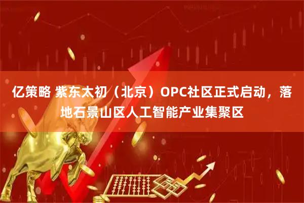 亿策略 紫东太初（北京）OPC社区正式启动，落地石景山区人工智能产业集聚区