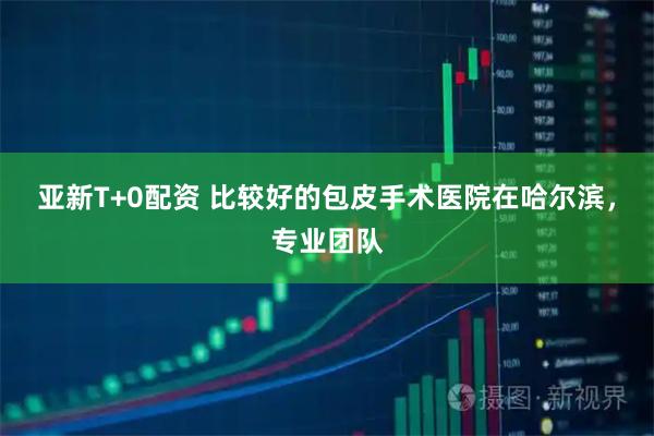 亚新T+0配资 比较好的包皮手术医院在哈尔滨，专业团队
