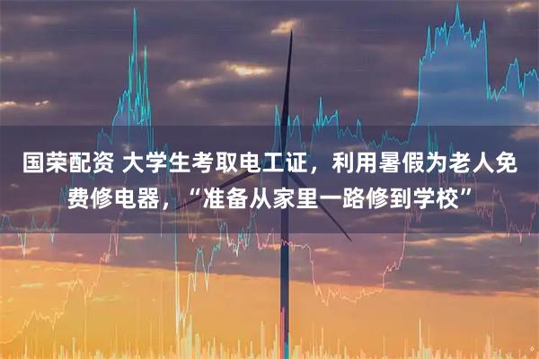 国荣配资 大学生考取电工证，利用暑假为老人免费修电器，“准备从家里一路修到学校”
