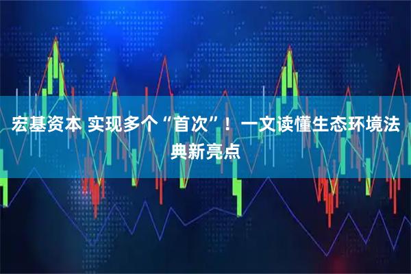 宏基资本 实现多个“首次”！一文读懂生态环境法典新亮点