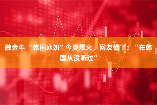 融金牛 “韩国冰奶”今夏爆火，网友懵了：“在韩国从没听过”