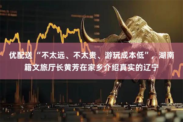 优配送 “不太远、不太贵、游玩成本低”，湖南籍文旅厅长黄芳在家乡介绍真实的辽宁