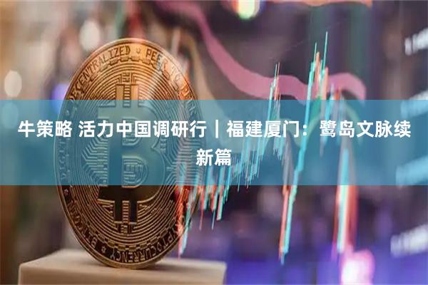 牛策略 活力中国调研行｜福建厦门：鹭岛文脉续新篇