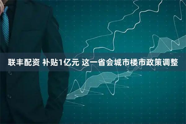联丰配资 补贴1亿元 这一省会城市楼市政策调整